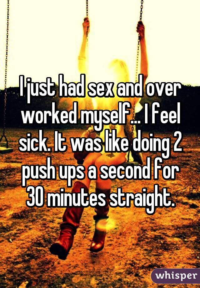 I just had sex and over worked myself... I feel sick. It was like doing 2 push ups a second for 30 minutes straight.