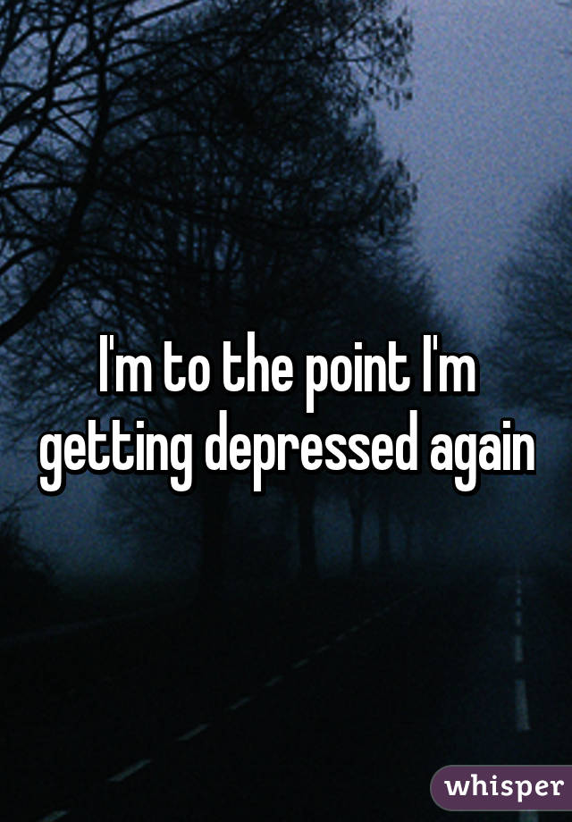 I'm to the point I'm getting depressed again