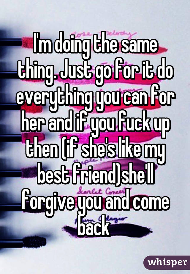 I'm doing the same thing. Just go for it do everything you can for her and if you fuck up then (if she's like my best friend)she'll forgive you and come back 