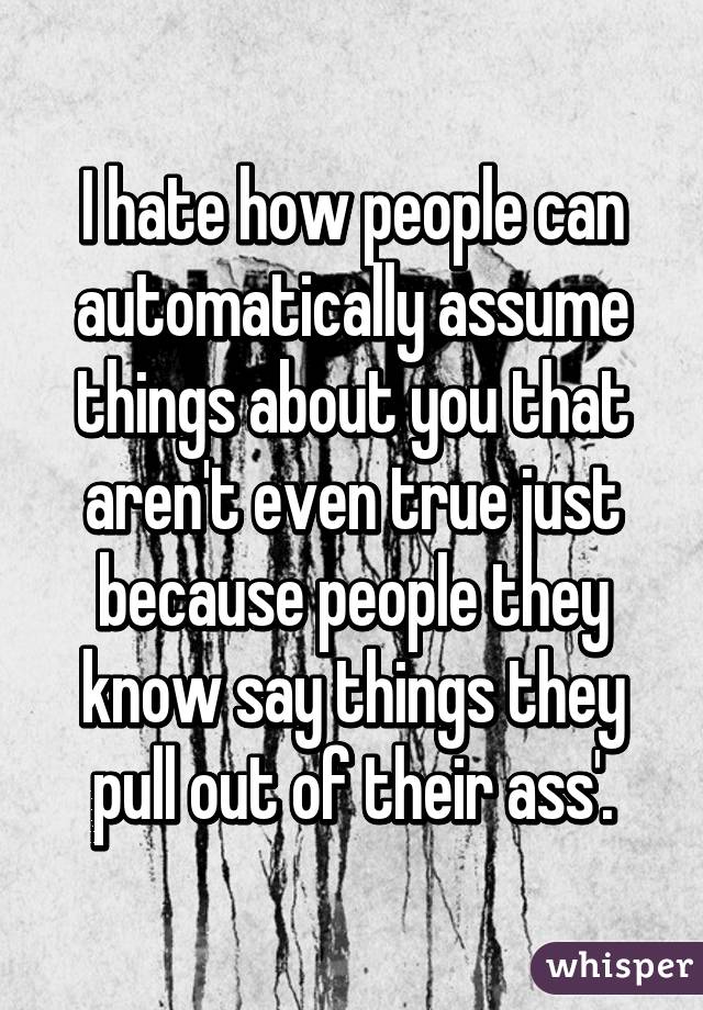 I hate how people can automatically assume things about you that aren't even true just because people they know say things they pull out of their ass'.