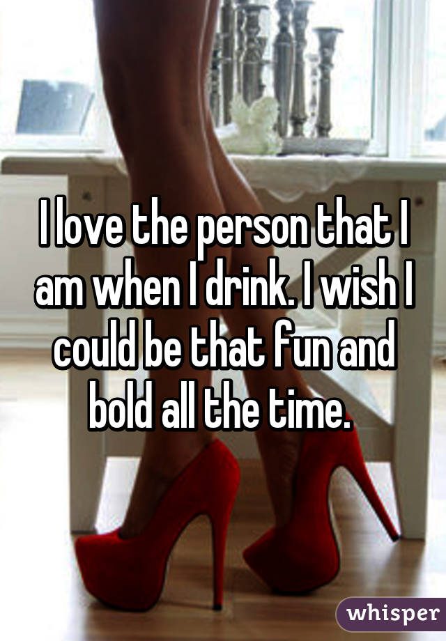 I love the person that I am when I drink. I wish I could be that fun and bold all the time. 