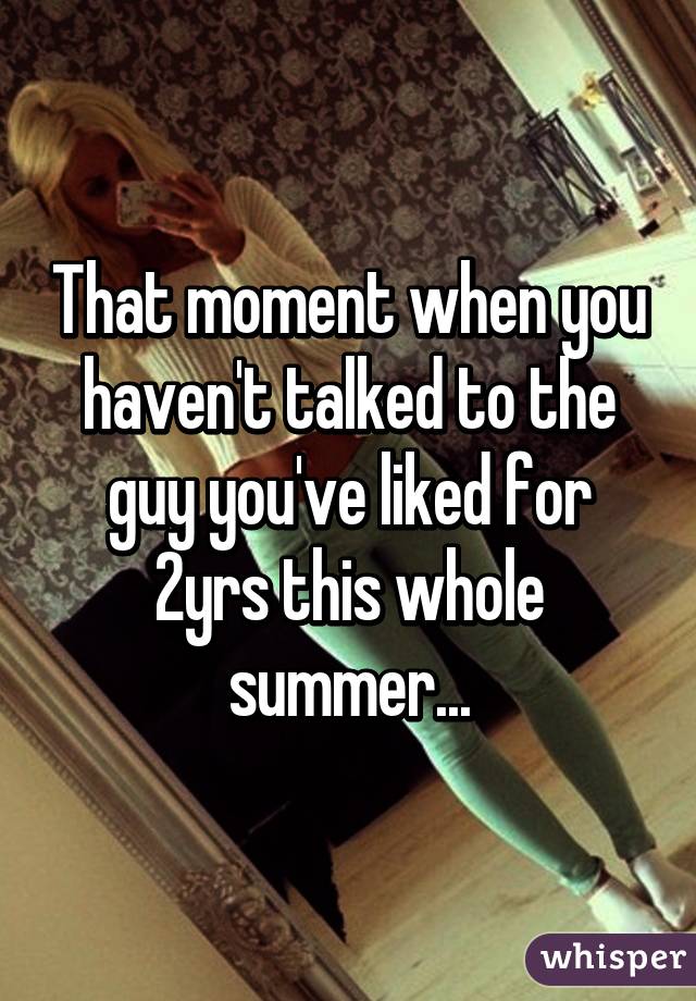 That moment when you haven't talked to the guy you've liked for 2yrs this whole summer...