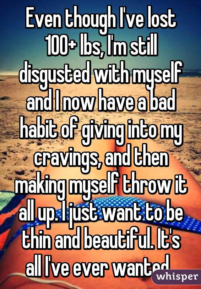 Even though I've lost 100+ lbs, I'm still disgusted with myself and I now have a bad habit of giving into my cravings, and then making myself throw it all up. I just want to be thin and beautiful. It's all I've ever wanted. 