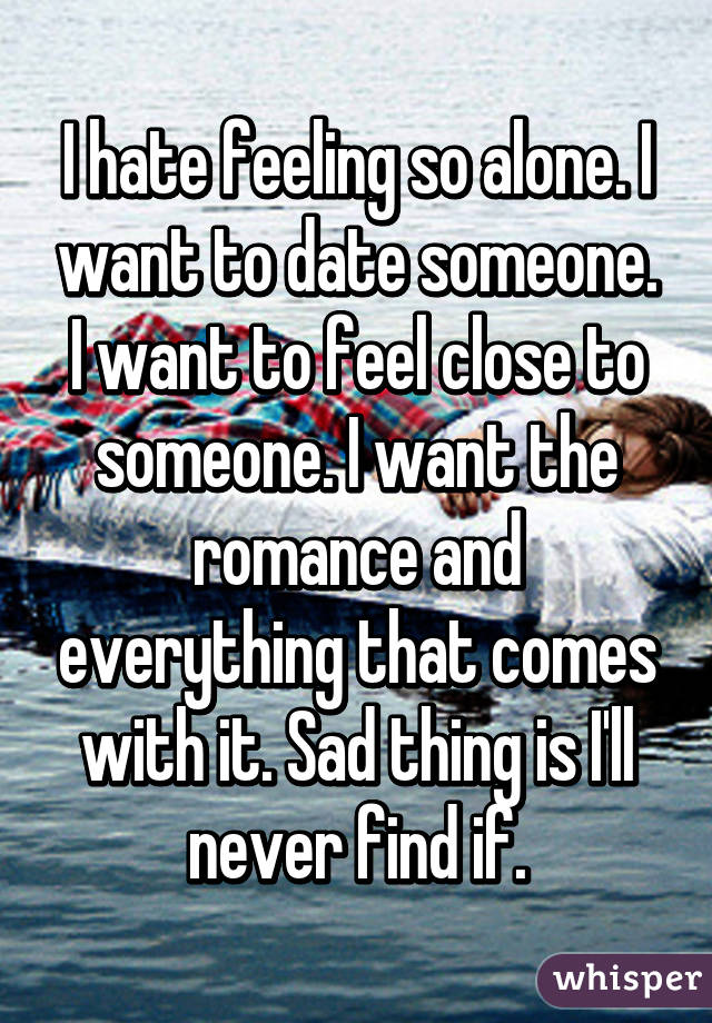 I hate feeling so alone. I want to date someone. I want to feel close to someone. I want the romance and everything that comes with it. Sad thing is I'll never find if.