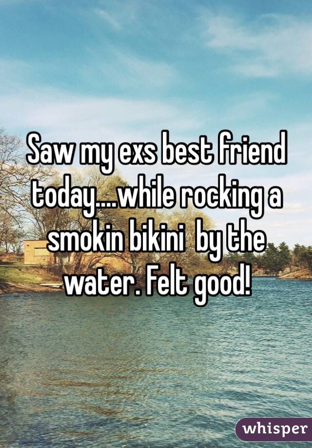 Saw my exs best friend today....while rocking a smokin bikini  by the water. Felt good!