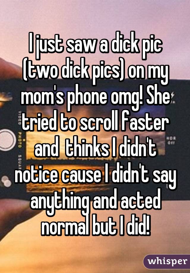 I just saw a dick pic (two dick pics) on my mom's phone omg! She tried to scroll faster and  thinks I didn't notice cause I didn't say anything and acted normal but I did!