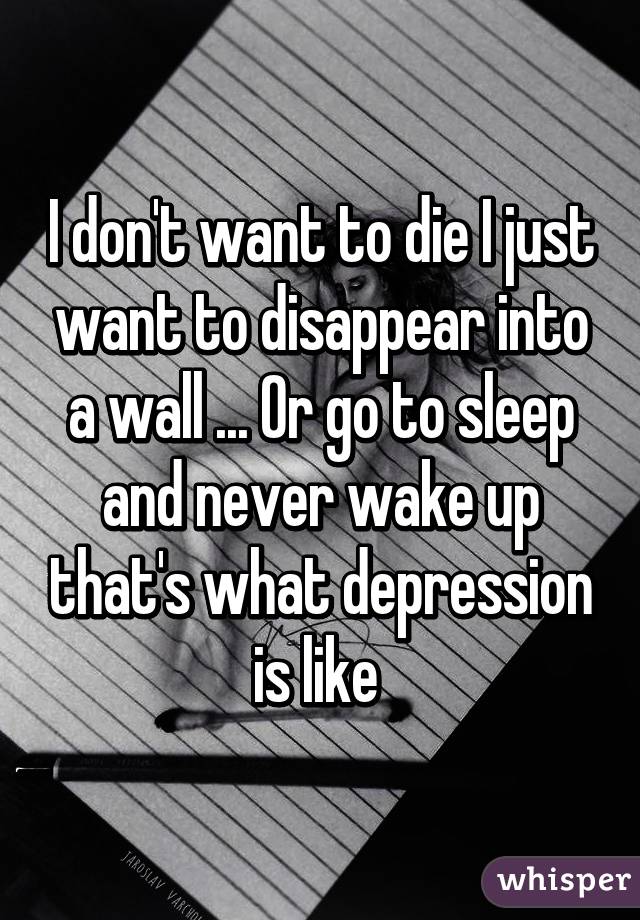 I don't want to die I just want to disappear into a wall ... Or go to sleep and never wake up that's what depression is like 