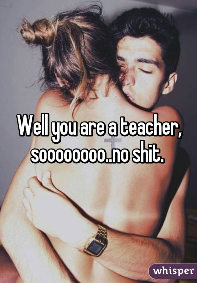 Well you are a teacher, soooooooo..no shit. 