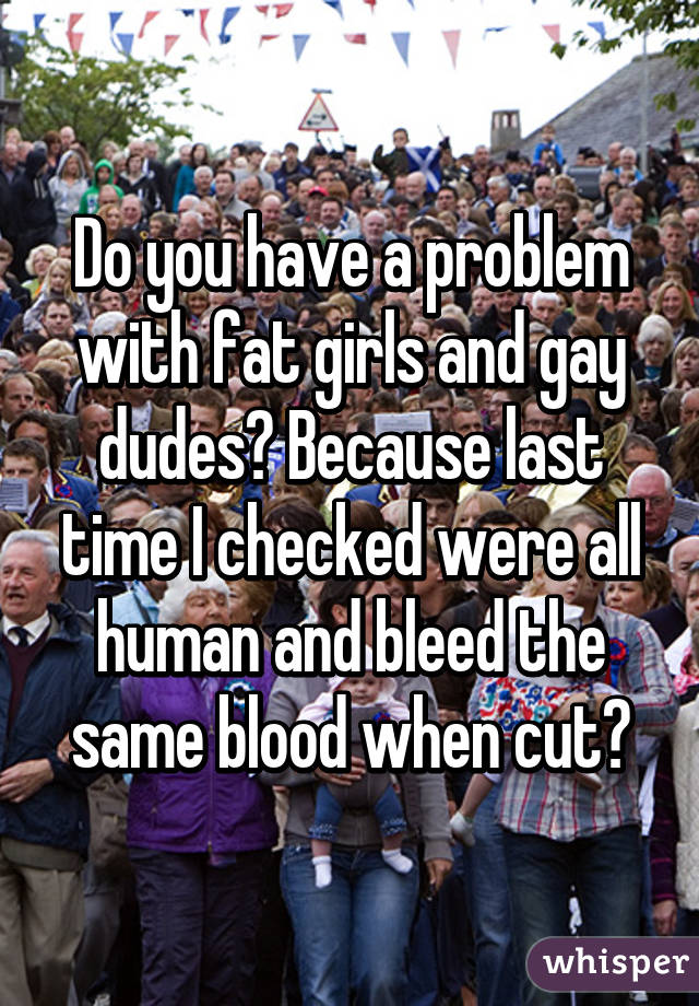 Do you have a problem with fat girls and gay dudes? Because last time I checked were all human and bleed the same blood when cut?