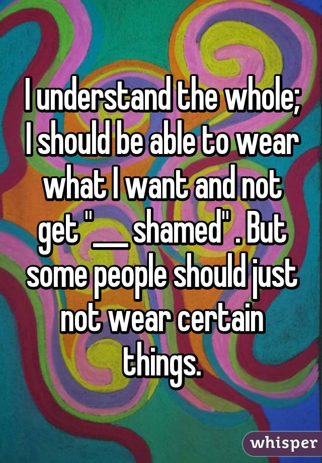 I understand the whole; I should be able to wear what I want and not get "___ shamed" . But some people should just not wear certain things.