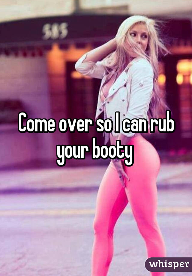 Come over so I can rub your booty 