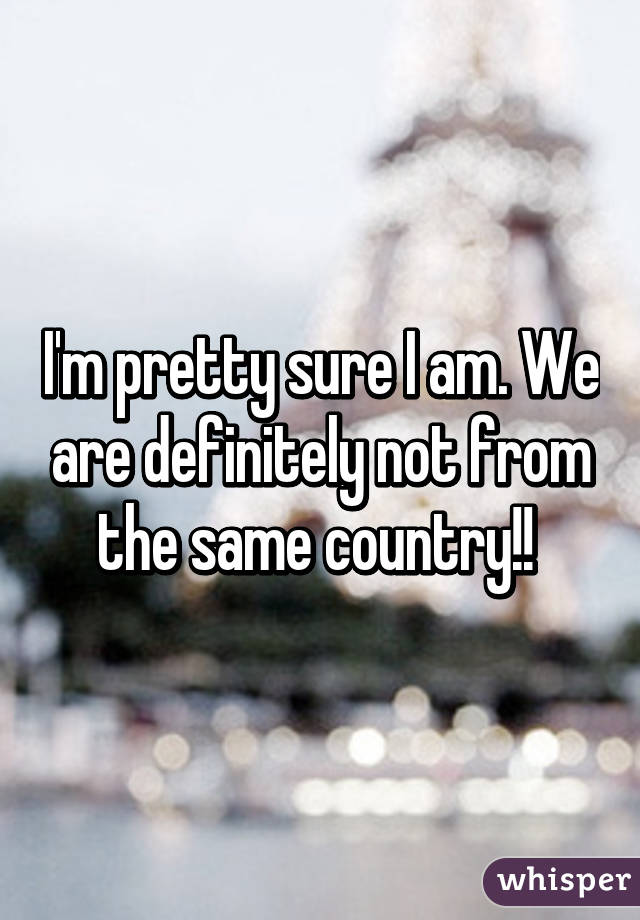 I'm pretty sure I am. We are definitely not from the same country!! 