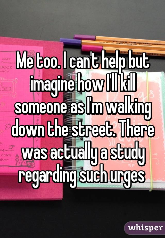 Me too. I can't help but imagine how I'll kill someone as I'm walking down the street. There was actually a study regarding such urges 