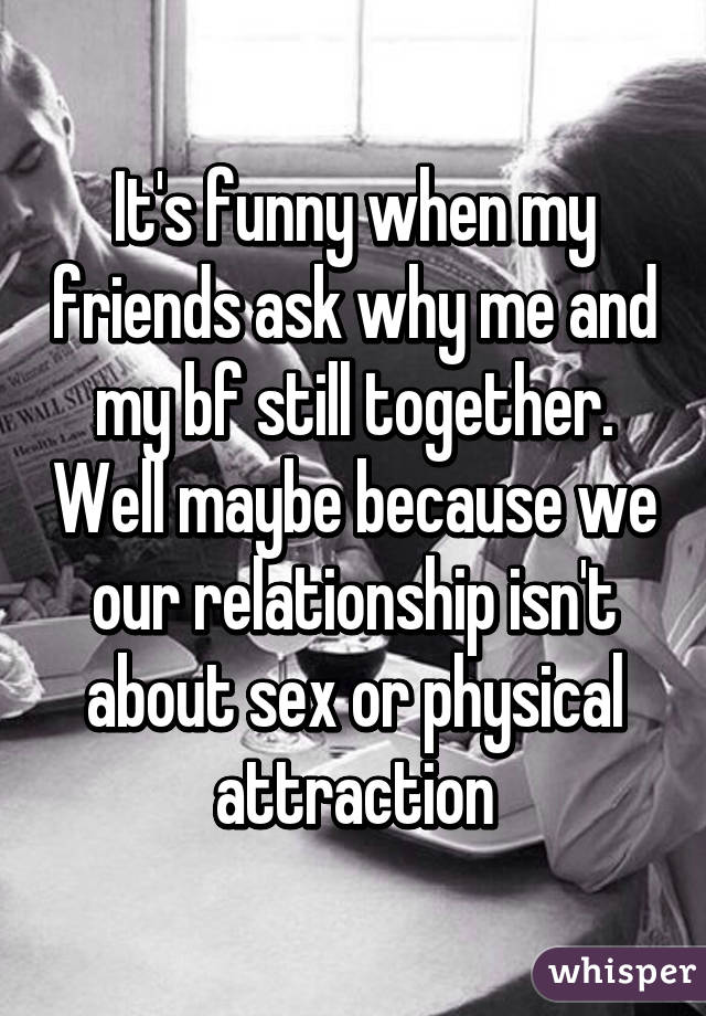 It's funny when my friends ask why me and my bf still together. Well maybe because we our relationship isn't about sex or physical attraction