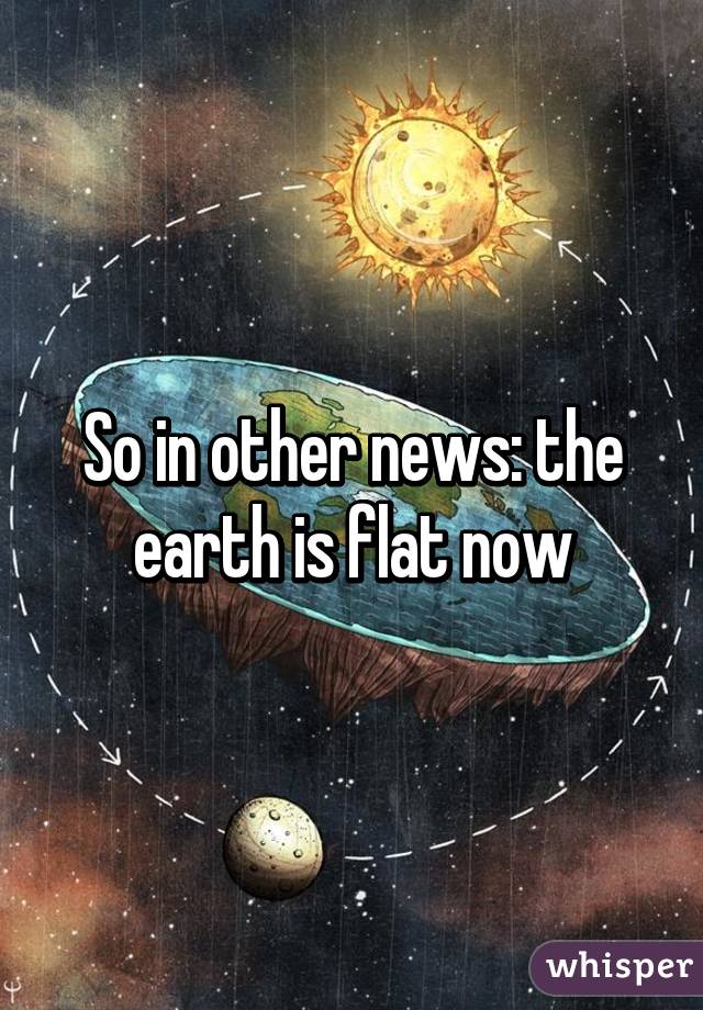 So in other news: the earth is flat now