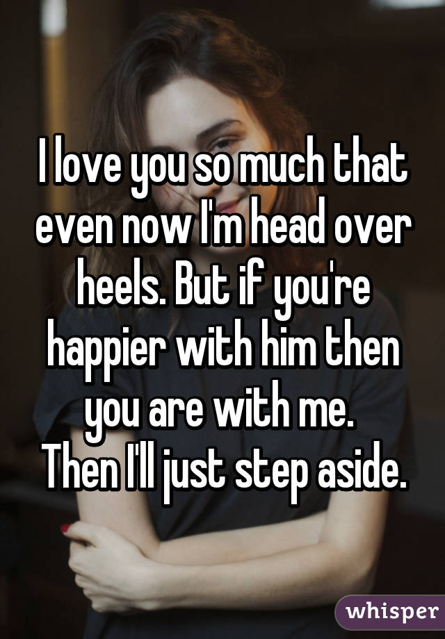 I love you so much that even now I'm head over heels. But if you're happier with him then you are with me. 
Then I'll just step aside.