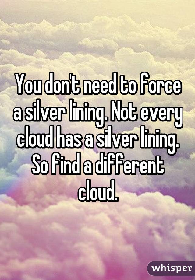 You don't need to force a silver lining. Not every cloud has a silver lining. So find a different cloud.