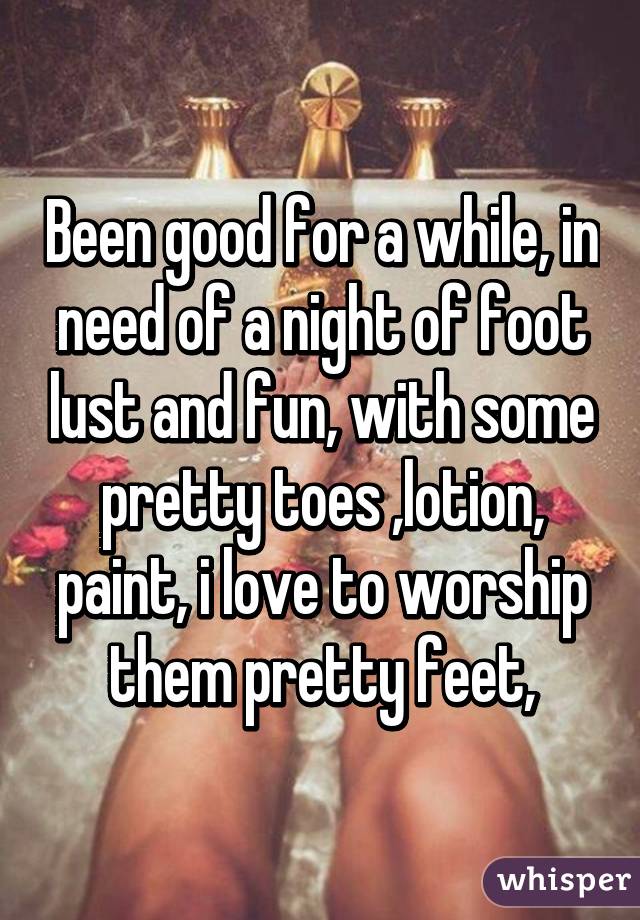 Been good for a while, in need of a night of foot lust and fun, with some pretty toes ,lotion, paint, i love to worship them pretty feet,