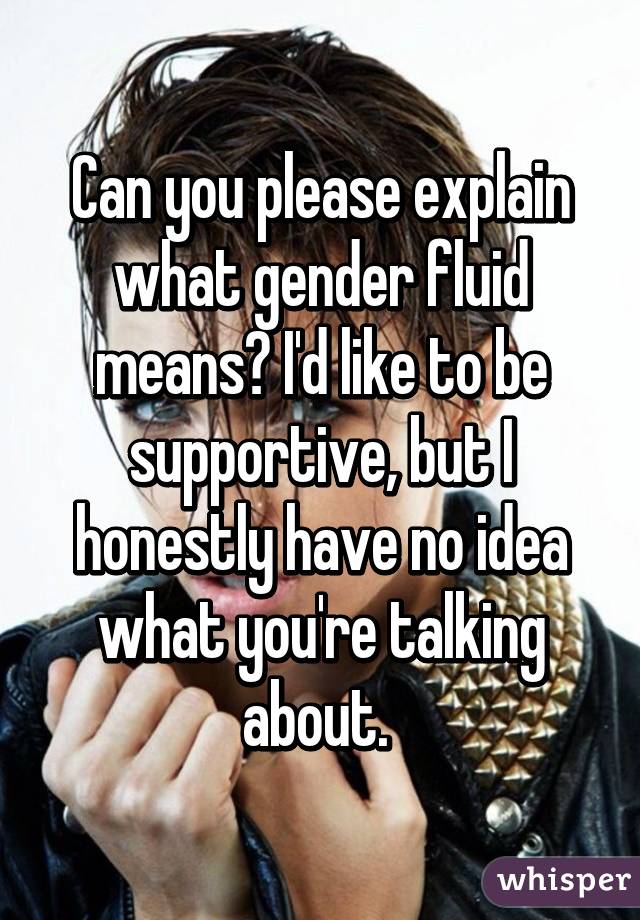 Can you please explain what gender fluid means? I'd like to be supportive, but I honestly have no idea what you're talking about. 