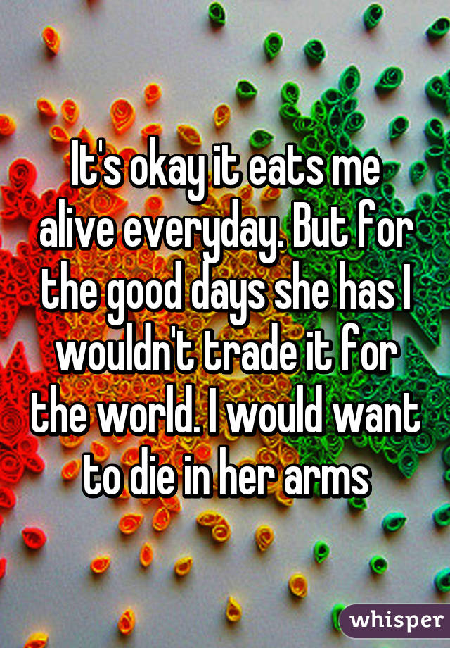 It's okay it eats me alive everyday. But for the good days she has I wouldn't trade it for the world. I would want to die in her arms