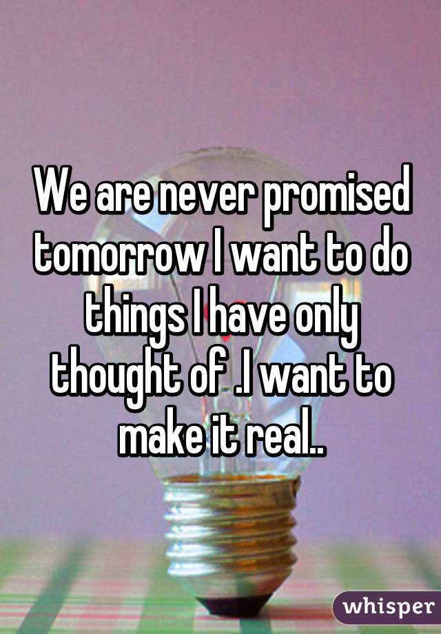 We are never promised tomorrow I want to do things I have only thought of .I want to make it real..