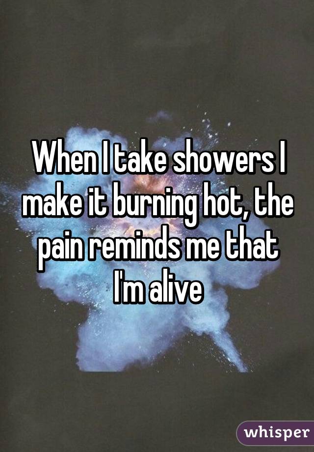 When I take showers I make it burning hot, the pain reminds me that I'm alive