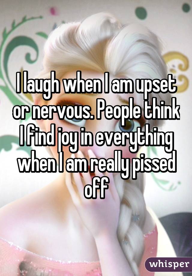 I laugh when I am upset or nervous. People think I find joy in everything when I am really pissed off