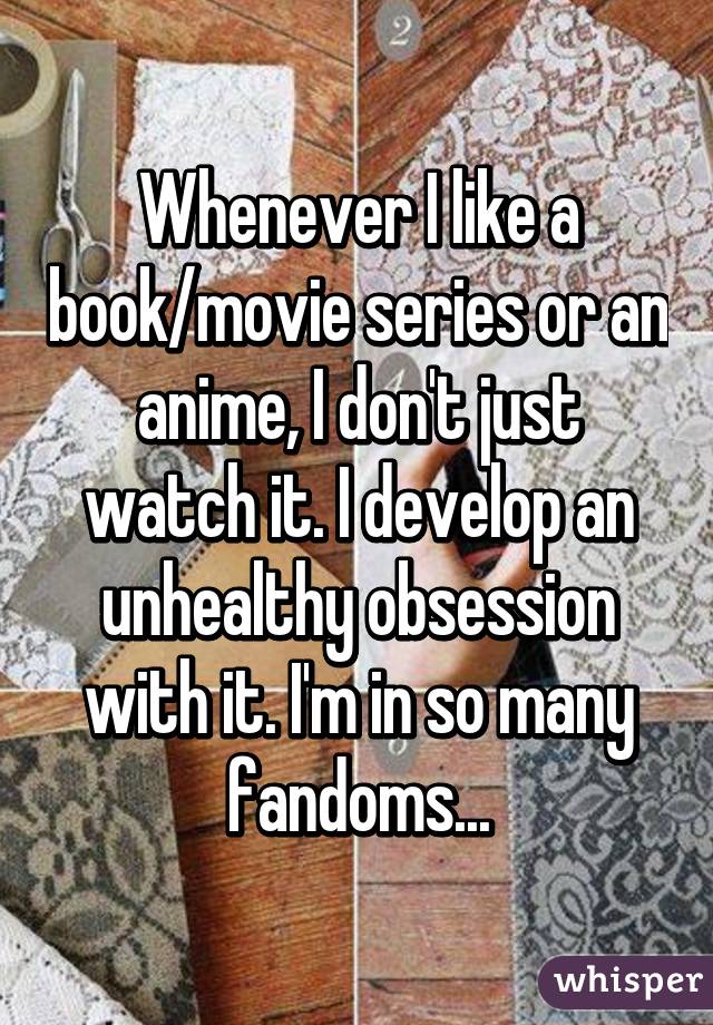 Whenever I like a book/movie series or an anime, I don't just watch it. I develop an unhealthy obsession with it. I'm in so many fandoms...