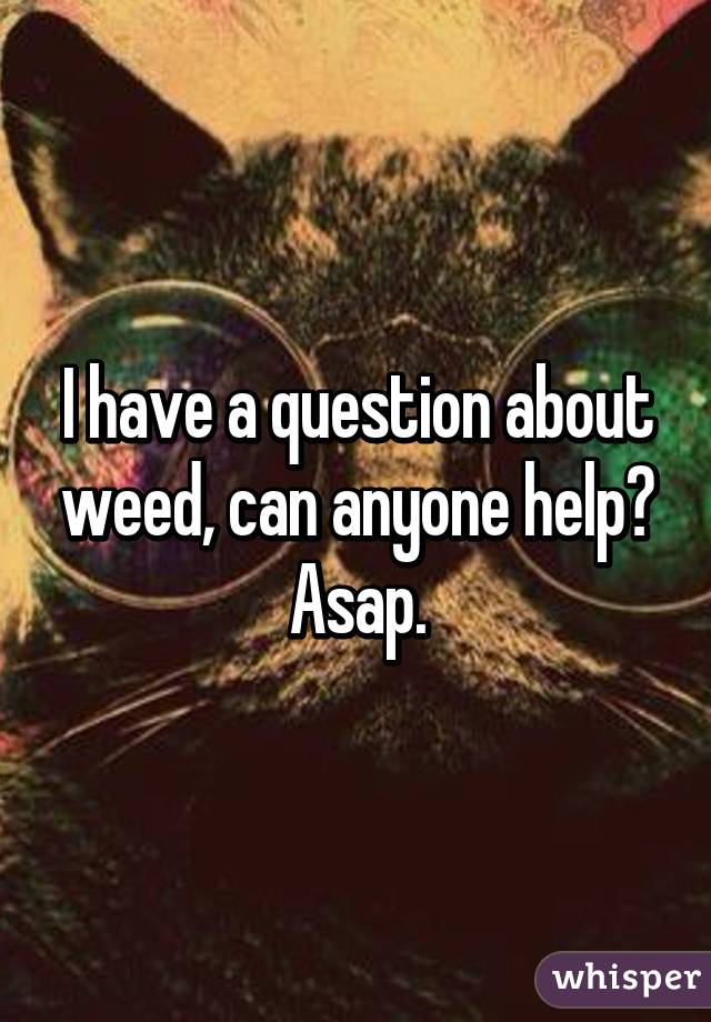 I have a question about weed, can anyone help? Asap.