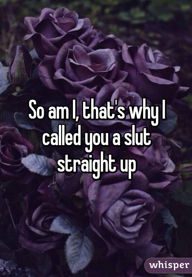 So am I, that's why I called you a slut straight up