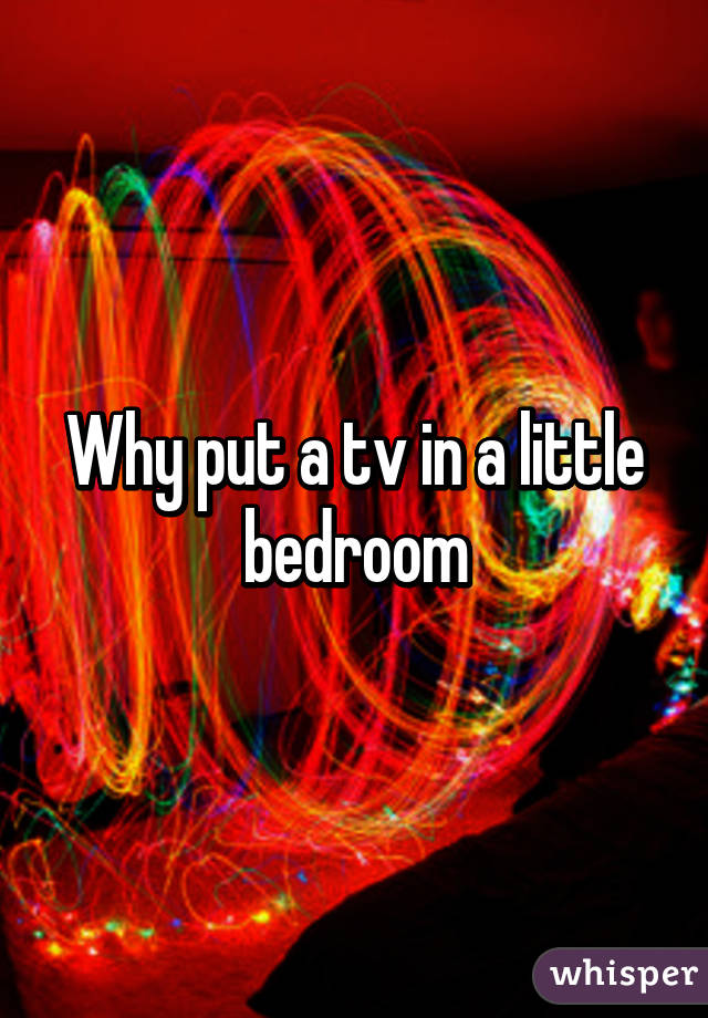 Why put a tv in a little bedroom