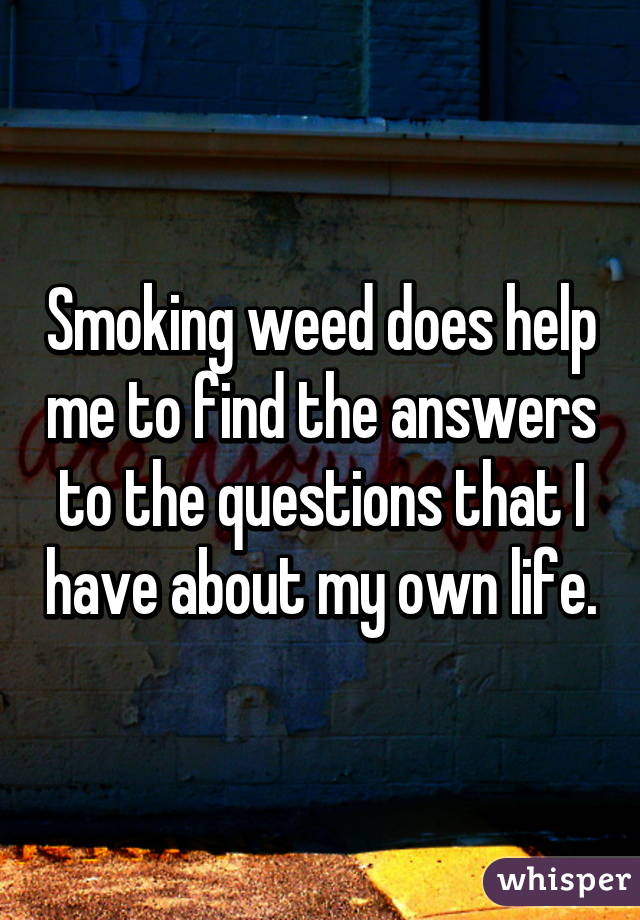 Smoking weed does help me to find the answers to the questions that I have about my own life.