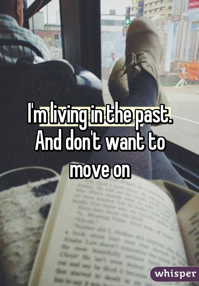 I'm living in the past. And don't want to move on