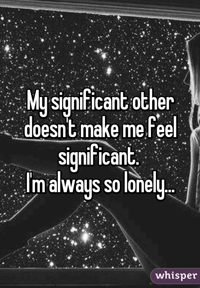 My significant other doesn't make me feel significant. 
I'm always so lonely...