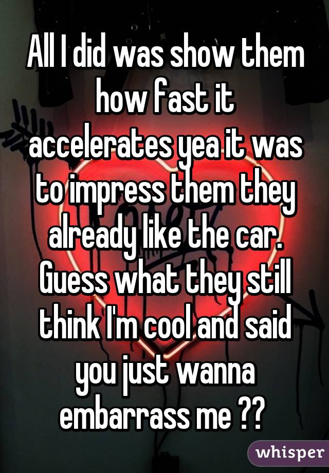 All I did was show them how fast it accelerates yea it was to impress them they already like the car. Guess what they still think I'm cool and said you just wanna embarrass me 😪😪 