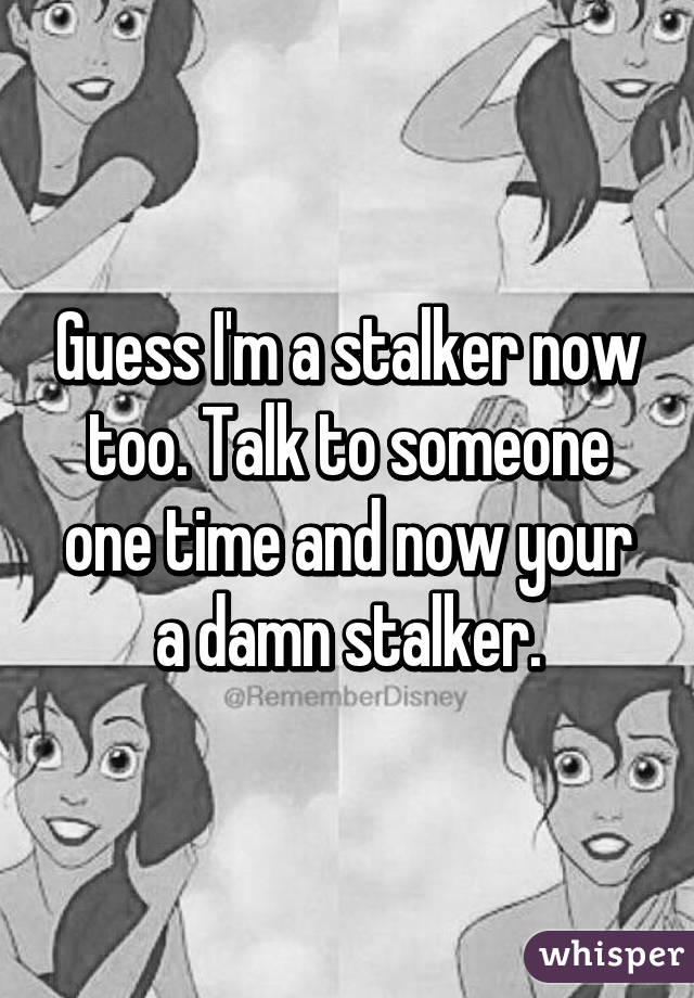 Guess I'm a stalker now too. Talk to someone one time and now your a damn stalker.