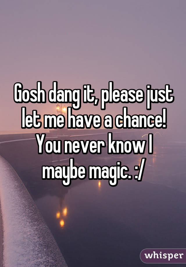 Gosh dang it, please just let me have a chance! You never know I maybe magic. :/