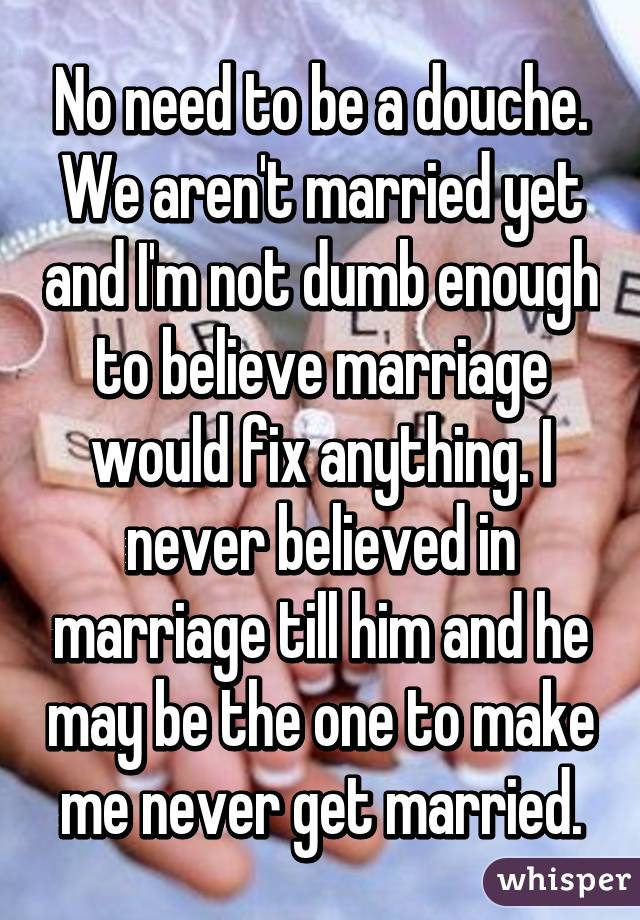 No need to be a douche. We aren't married yet and I'm not dumb enough to believe marriage would fix anything. I never believed in marriage till him and he may be the one to make me never get married.