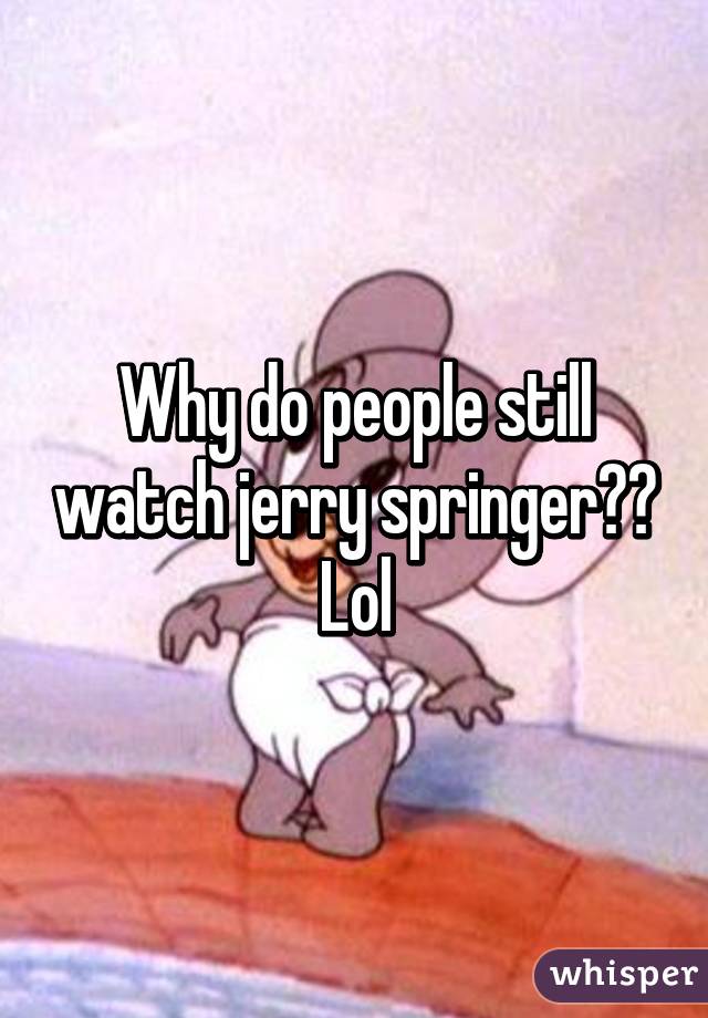 Why do people still watch jerry springer?? Lol