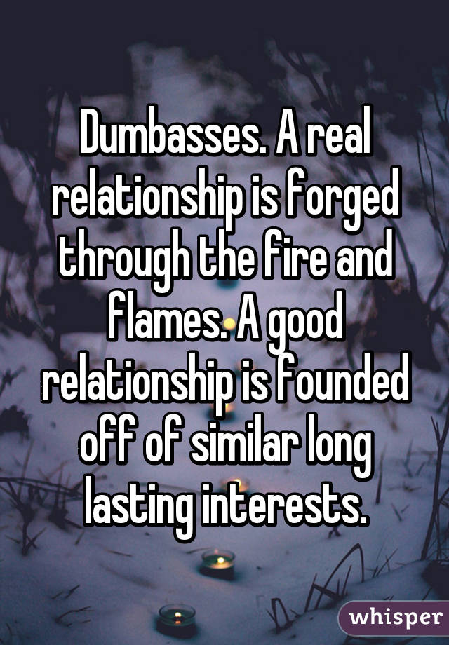 Dumbasses. A real relationship is forged through the fire and flames. A good relationship is founded off of similar long lasting interests.