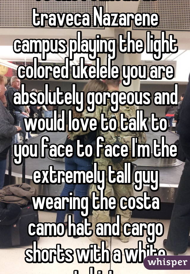 To the redhead at traveca Nazarene campus playing the light colored ukelele you are absolutely gorgeous and would love to talk to you face to face I'm the extremely tall guy wearing the costa camo hat and cargo shorts with a white tshirt