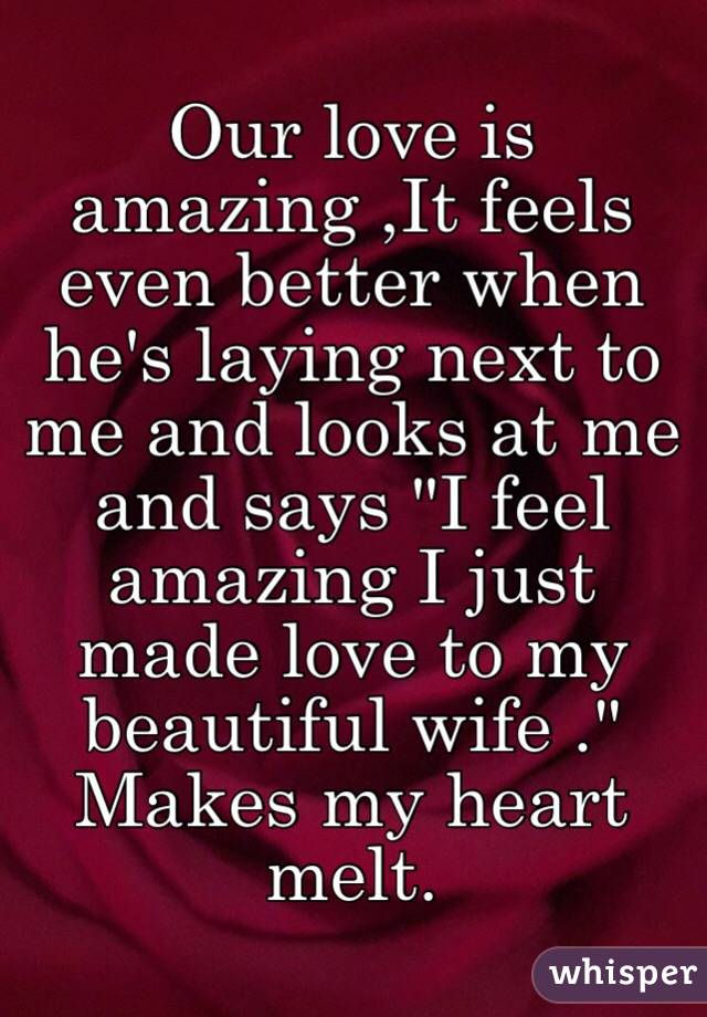 Our love is amazing ,It feels even better when he's laying next to me and looks at me and says "I feel amazing I just made love to my beautiful wife ." Makes my heart melt. 