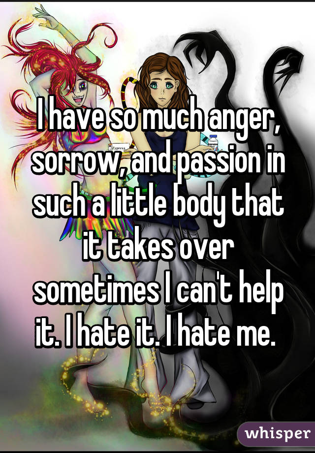 I have so much anger, sorrow, and passion in such a little body that it takes over sometimes I can't help it. I hate it. I hate me. 