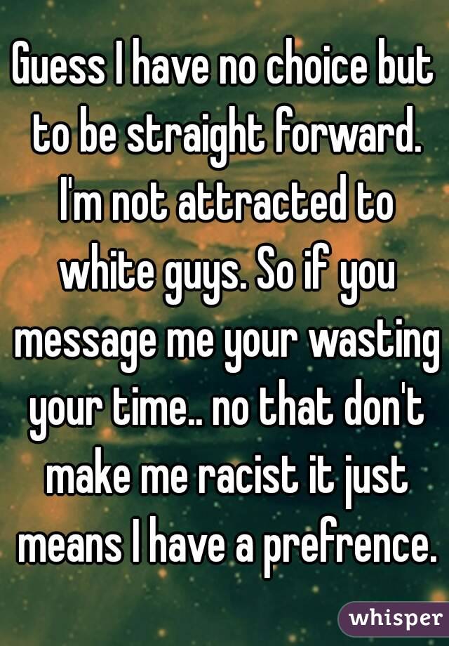 Guess I have no choice but to be straight forward. I'm not attracted to white guys. So if you message me your wasting your time.. no that don't make me racist it just means I have a prefrence.