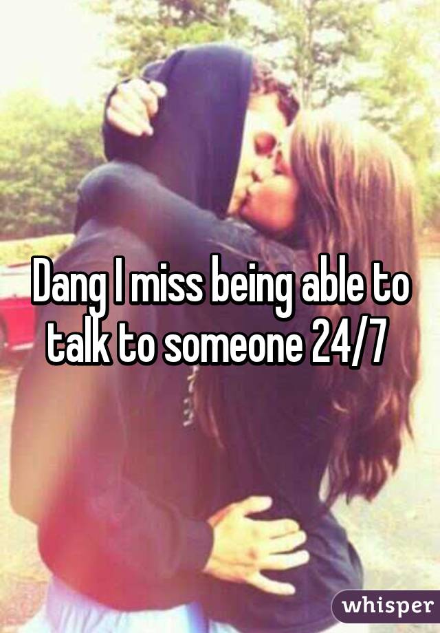 Dang I miss being able to talk to someone 24/7 