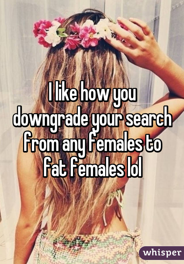 I like how you downgrade your search from any females to fat females lol