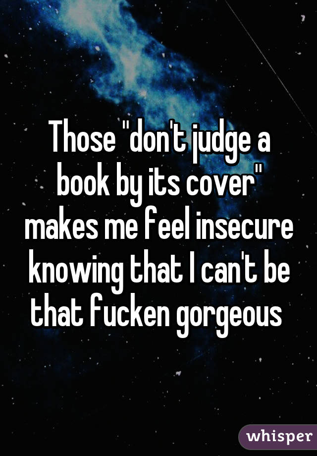 Those "don't judge a book by its cover" makes me feel insecure knowing that I can't be that fucken gorgeous 