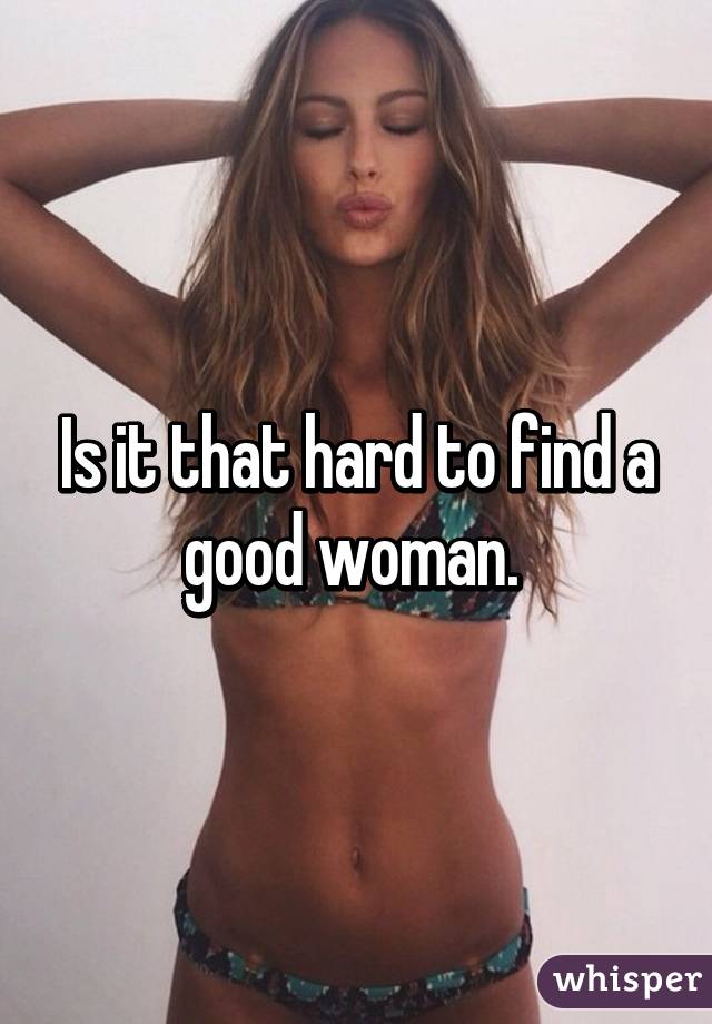 Is it that hard to find a good woman. 