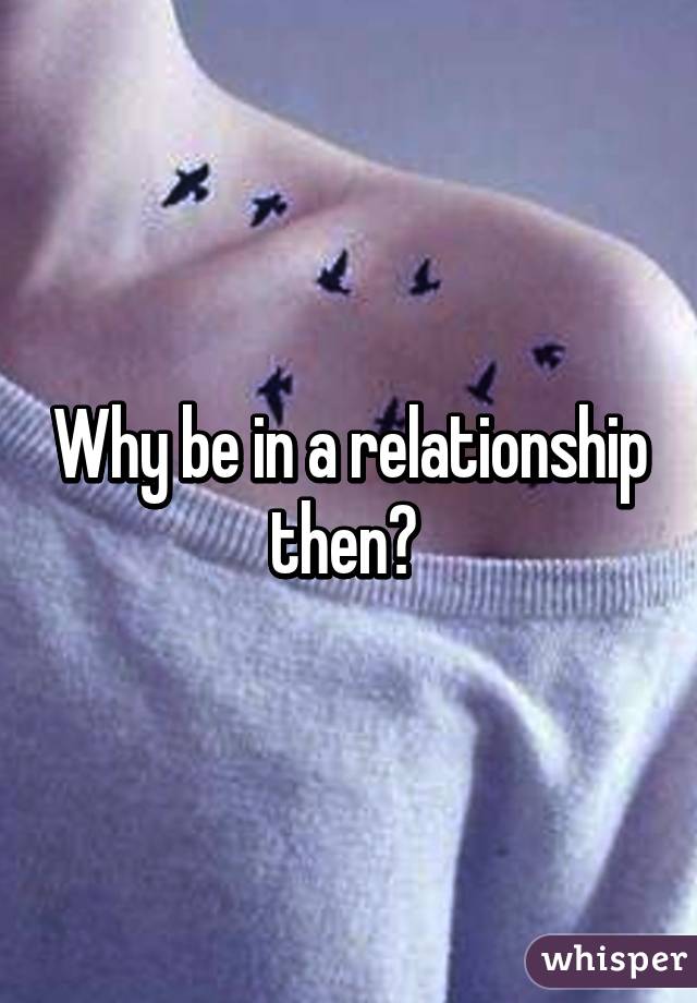 Why be in a relationship then? 