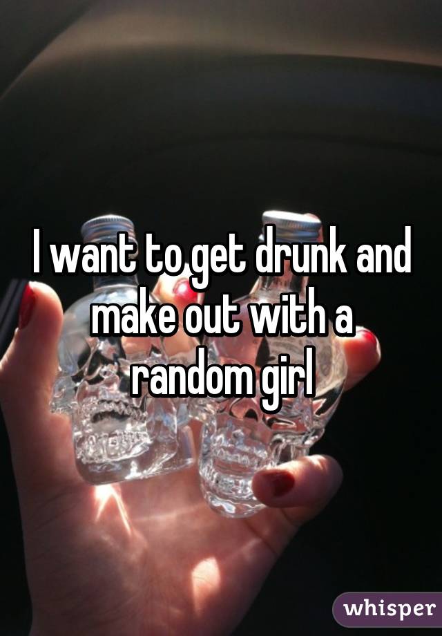 I want to get drunk and make out with a random girl